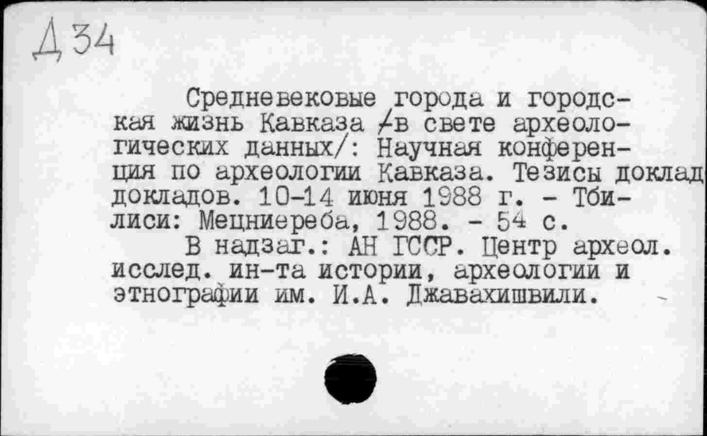 ﻿ЗА
Средневековые города и городская жизнь Кавказа /в свете археологических данных/: Научная конференция по археологии Кавказа. Тезисы доклад докладов. 10-14 июня 1988 г. - Тбилиси: Мецниереба, 1988. - 54 с.
В надзаг.: АН ГССР. Центр археол. исслед. ин-та истории, археологии и этнографии им. И.А. Джавахишвили.